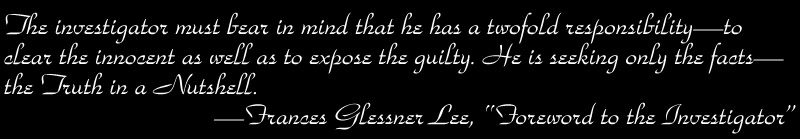 The investigator must bear in mind that he has a twofold
responsibilityto clear the innocent as well as to expose the guilty. He is
seeking only the factsthe Truth in a Nutshell. Frances Glessner Lee,
Foreword to the Investigator